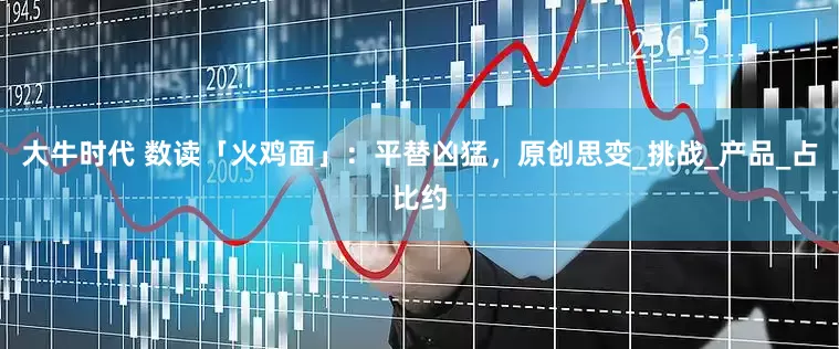 大牛时代 数读「火鸡面」：平替凶猛，原创思变_挑战_产品_占比约