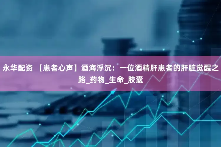 永华配资 【患者心声】酒海浮沉：一位酒精肝患者的肝脏觉醒之路_药物_生命_胶囊