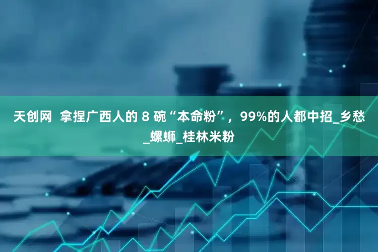 天创网  拿捏广西人的 8 碗“本命粉”，99%的人都中招_乡愁_螺蛳_桂林米粉