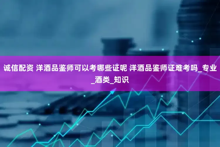 诚信配资 洋酒品鉴师可以考哪些证呢 洋酒品鉴师证难考吗_专业_酒类_知识