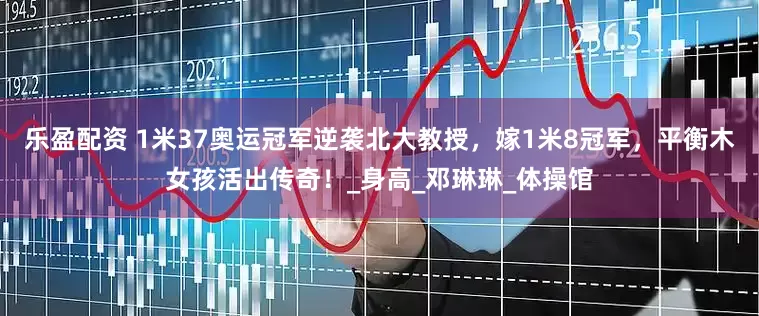 乐盈配资 1米37奥运冠军逆袭北大教授，嫁1米8冠军，平衡木女孩活出传奇！_身高_邓琳琳_体操馆