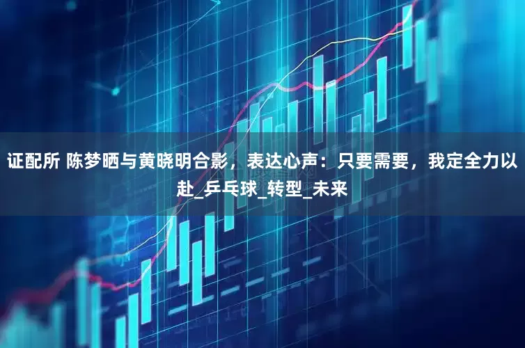 证配所 陈梦晒与黄晓明合影，表达心声：只要需要，我定全力以赴_乒乓球_转型_未来
