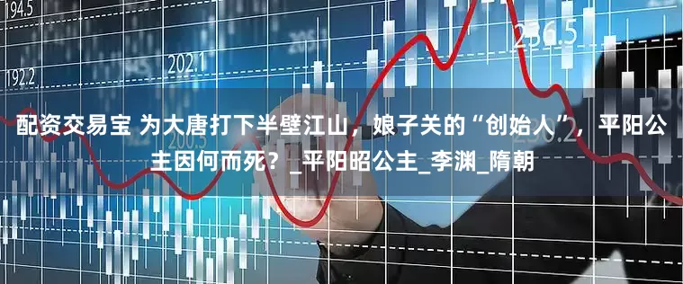 配资交易宝 为大唐打下半壁江山，娘子关的“创始人”，平阳公主因何而死？_平阳昭公主_李渊_隋朝