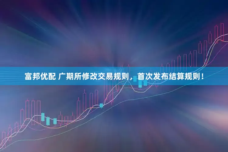 富邦优配 广期所修改交易规则，首次发布结算规则！