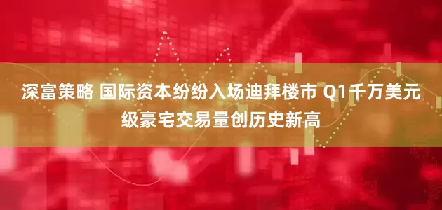 深富策略 国际资本纷纷入场迪拜楼市 Q1千万美元级豪宅交易量创历史新高