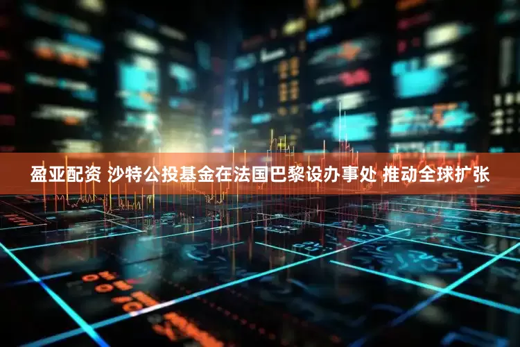 盈亚配资 沙特公投基金在法国巴黎设办事处 推动全球扩张