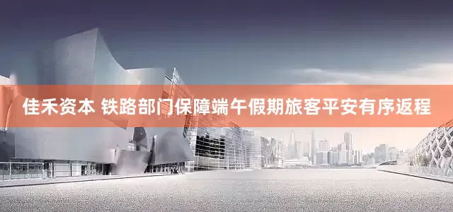 佳禾资本 铁路部门保障端午假期旅客平安有序返程