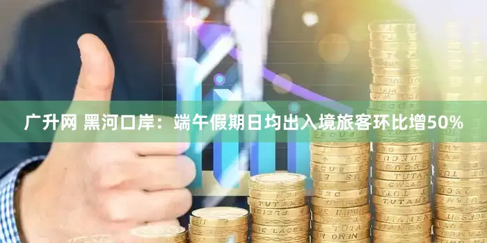 广升网 黑河口岸：端午假期日均出入境旅客环比增50%