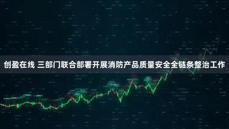 创盈在线 三部门联合部署开展消防产品质量安全全链条整治工作