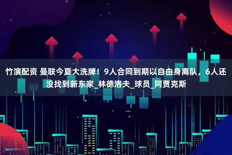 竹演配资 曼联今夏大洗牌！9人合同到期以自由身离队，6人还没找到新东家_林德洛夫_球员_阿贾克斯