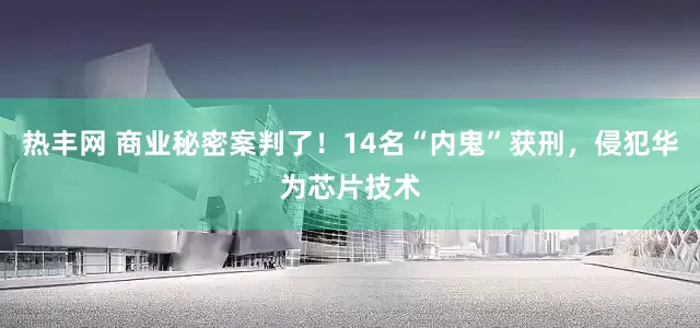 热丰网 商业秘密案判了！14名“内鬼”获刑，侵犯华为芯片技术