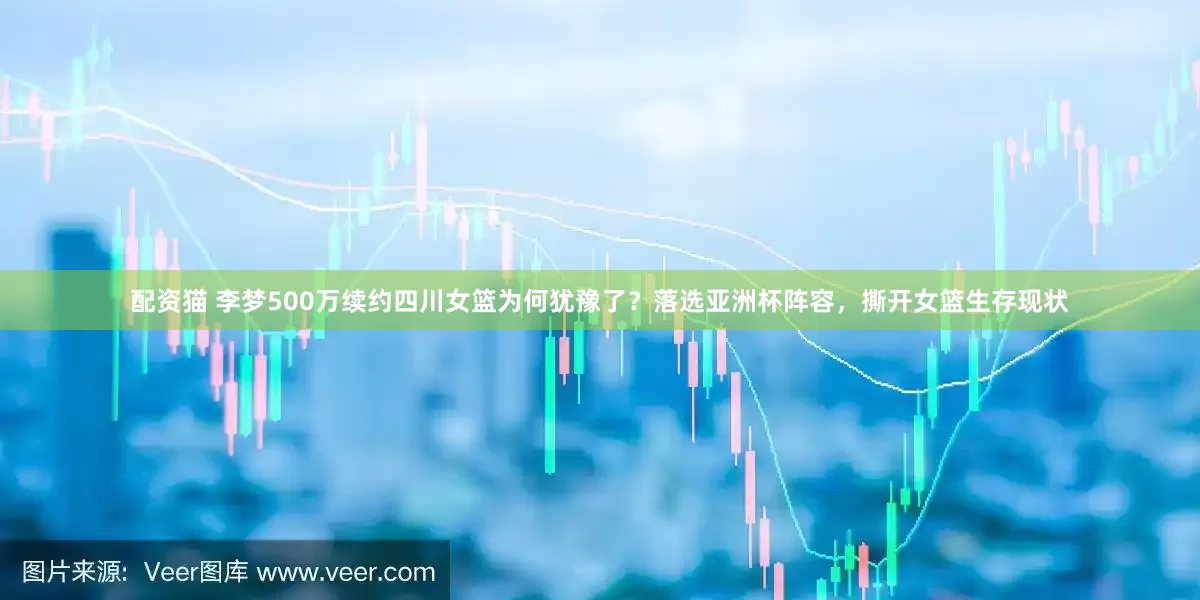 配资猫 李梦500万续约四川女篮为何犹豫了？落选亚洲杯阵容，撕开女篮生存现状