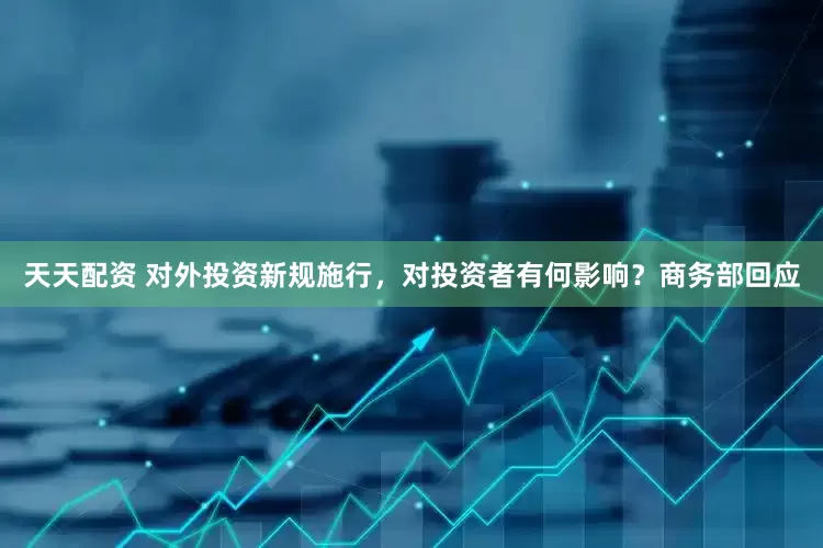 天天配资 对外投资新规施行，对投资者有何影响？商务部回应
