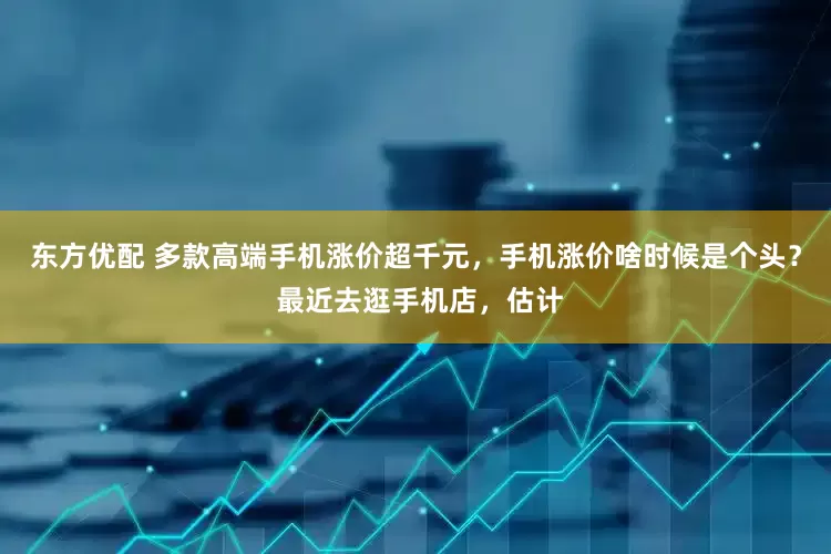 东方优配 多款高端手机涨价超千元，手机涨价啥时候是个头？ 最近去逛手机店，估计