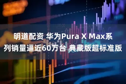 明道配资 华为Pura X Max系列销量逼近60万台 典藏版超标准版