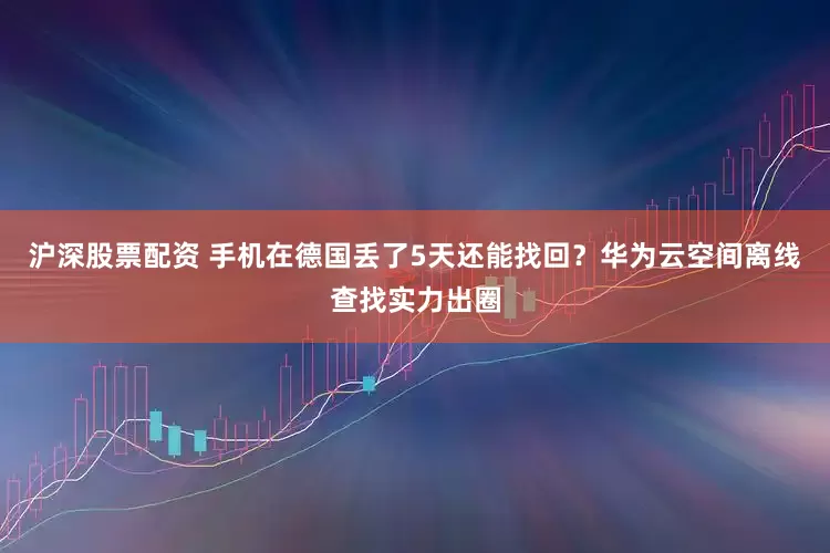 沪深股票配资 手机在德国丢了5天还能找回？华为云空间离线查找实力出圈
