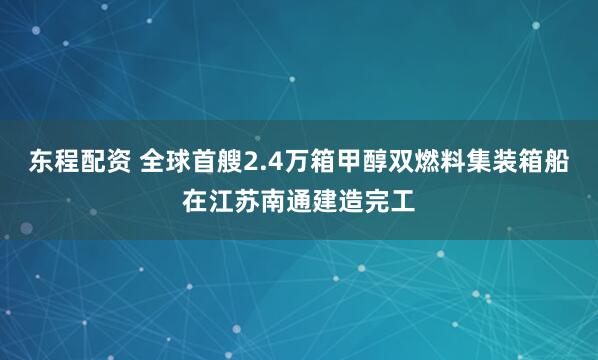 东程配资 全球首艘2.4万箱甲醇双燃料集装箱船在江苏南通建造完工