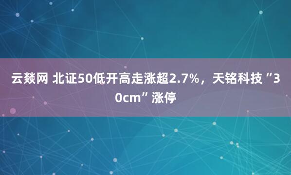 云燚网 北证50低开高走涨超2.7%，天铭科技“30cm”涨停